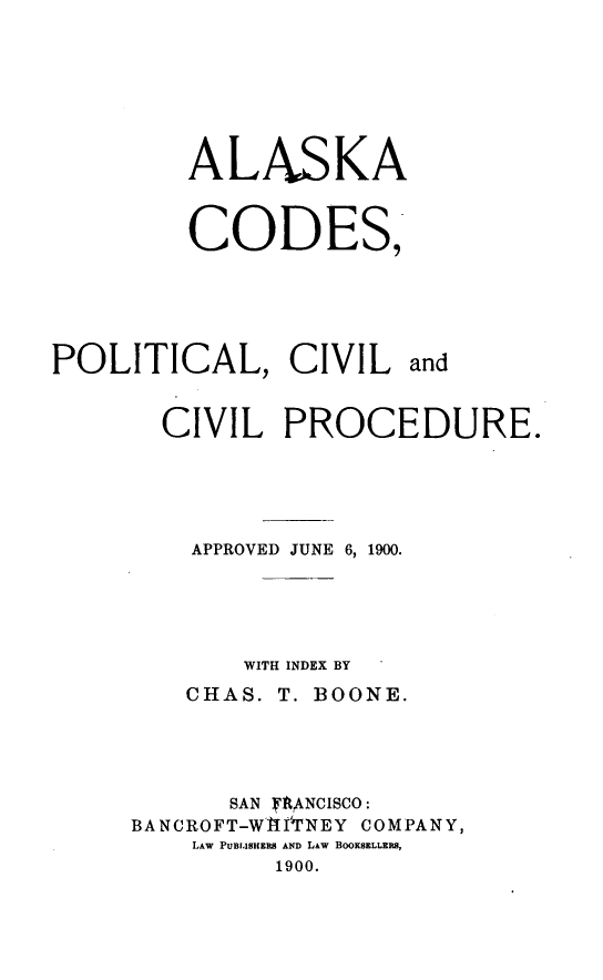 handle is hein.statecon/akcopvd0001 and id is 1 raw text is: 






ALASKA


CODES,


POLITICAL, CIVIL


and


  CIVIL PROCEDURE.




    APPROVED JUNE 6, 1900.




       WITH INDEX BY
    CHAS. T. BOONE.




       SAN RANCISCO:
BANCROFT-WAIlrNEY COMPANY,
    LAW PUBLISHERS AND LAW BOOKSELLERS,
          1900.


