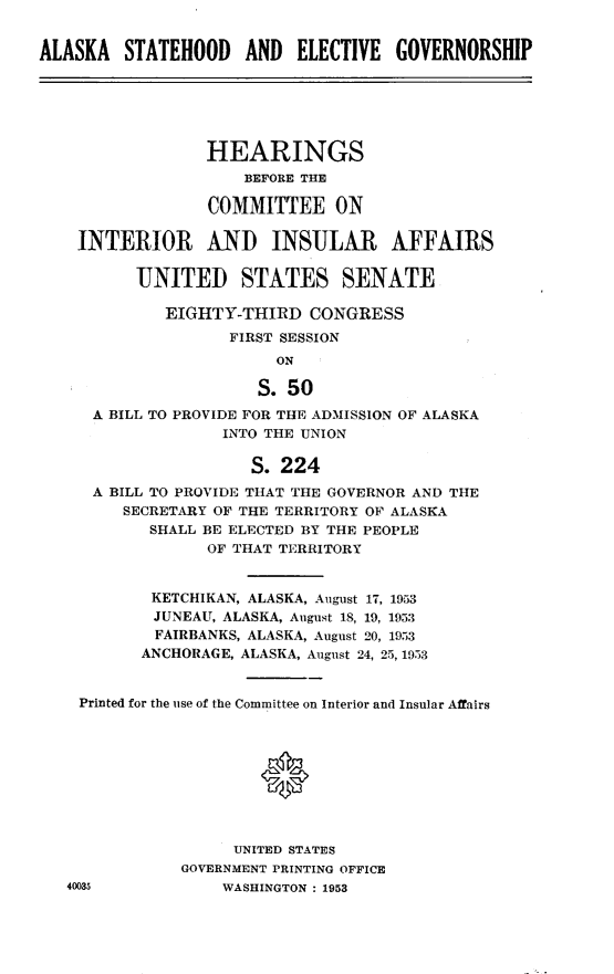 handle is hein.statecon/aksthegv0001 and id is 1 raw text is: 


ALASKA   STATEHOOD   AND   ELECTIVE  GOVERNORSHIP






                 HEARINGS
                     BEFORE THE

                  COMMITTEE ON

    INTERIOR AND INSULAR AFFAIRS

          UNITED STATES SENATE

             EIGHTY-THIRD   CONGRESS
                    FIRST SESSION
                         ON

                       S.50
      A BILL TO PROVIDE FOR THE ADMISSION OF ALASKA
                   INTO THE UNION

                      S. 224
      A BILL TO PROVIDE THAT THE GOVERNOR AND THE
         SECRETARY OF THE TERRITORY OF ALASKA
            SHALL BE ELECTED BY THE PEOPLE
                  OF THAT TERRITORY


            KETCHIKAN, ALASKA, August 17, 1953
            JUNEAU, ALASKA, August 18, 19, 1953
            FAIRBANKS, ALASKA, August 20, 1953
            ANCHORAGE, ALASKA, August 24, 25, 1953


    Printed for the use of the Committee on Interior and Insular Affairs









                    UNITED STATES
               GOVERNMENT PRINTING OFFICE
   40035           WASHINGTON : 1953


