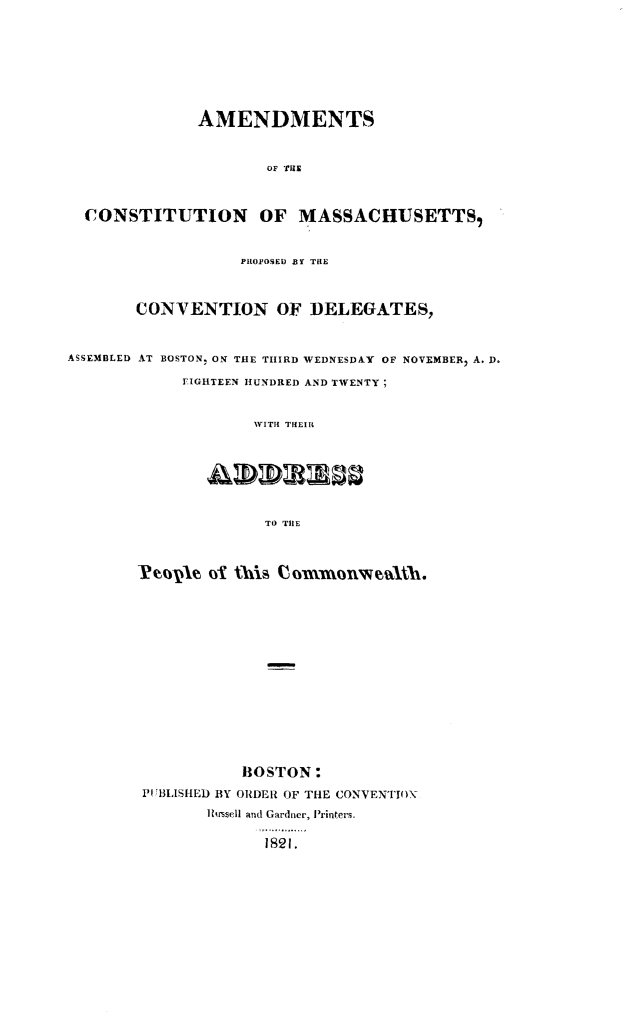 handle is hein.statecon/amcmapcc0001 and id is 1 raw text is: 








              AMENDMENTS



                      OF THE



  CONSTITUTION OF MASSACHUSETTS,


                   PROPOSED BY THE



       CONVENTION OF DELEGATES,



ASSEMBLED AT BOSTON, ON THE THIRD WEDNESDAY OF NOVEMBERI A. D.

            FIGHTEEN HUNDRED AND TWENTY;


                    WITH THEIR







                    TO THlE




        Peopvle o this Commonwealh.















                   BOSTON:
        PUBLISHED BY ORDER OF THE CONVENTION
               TIsmsell and Gardner, Printers.

                     1821.


