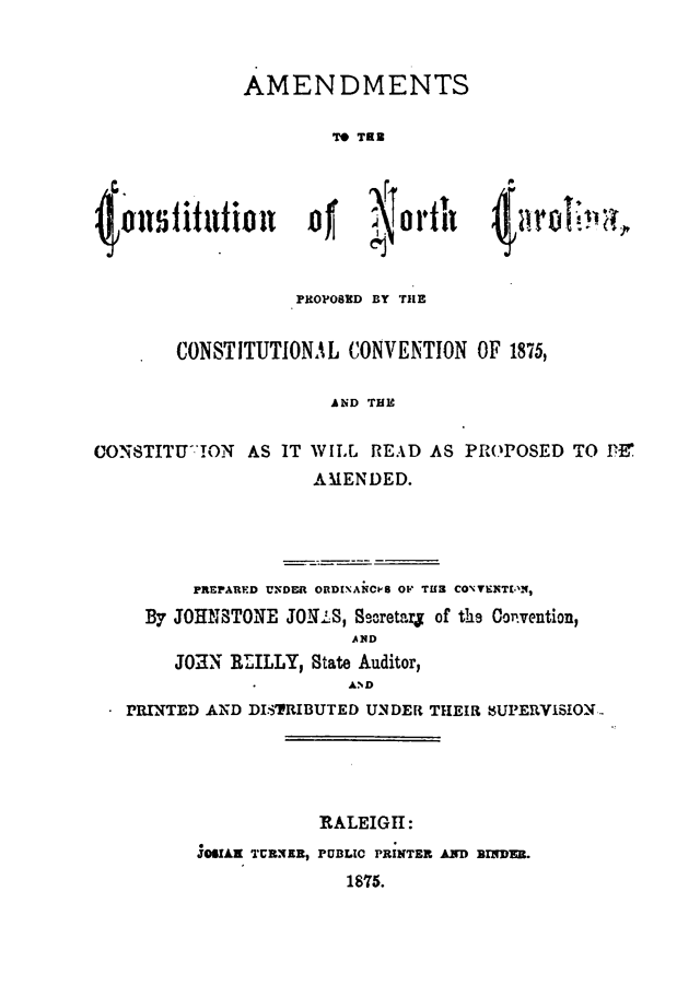 handle is hein.statecon/amcncp0001 and id is 1 raw text is: 



              AMENDMENTS

                       TO TRE







                    PROPOSED BY THE


        CONSTITUTIONAL   CONVENTION  OF 1875,

                       AND THE

CONSTITUTON AS IT WILL READ AS PROPOSED TO Dif
                     AMENDED.


       PREPARED UNDER ORDINANCP8 OF TU CONTENTELN,
  By JOHNSTONE  JONLS, Secretarj of the Coivention,
                      AND
     JOHN RLLLY,  State Auditor,
                      AND
PRINTED AND DISTRIBUTED UNDER THEIR UPERVISION.





                   RALEIGH:
       JOSIAK TURNER, PUBLIC PRINTER AND BINDEr.
                     1875.


