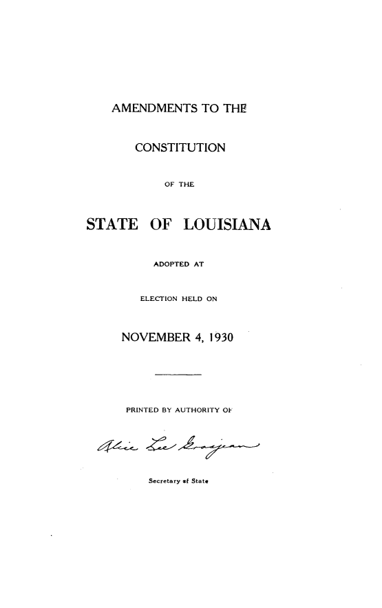 handle is hein.statecon/amcstla0001 and id is 1 raw text is: 













    AMENDMENTS TO THE




        CONSTITUTION




            OF THE





STATE OF LOUISIANA




          ADOPTED AT




        ELECTION HELD ON




     NOVEMBER 4, 1930









     PRINTED BY AUTHORITY OF









          Secretary of State


