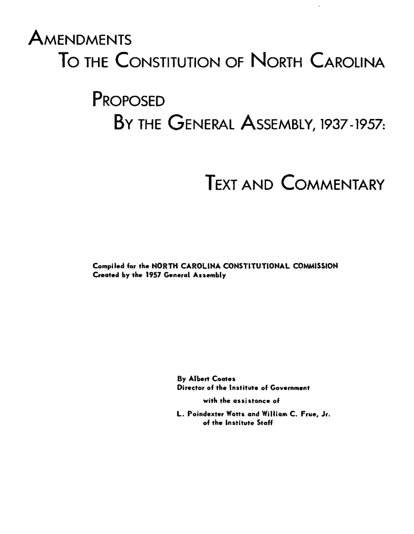 handle is hein.statecon/amdncpga0001 and id is 1 raw text is: 



AMENDMENTS

     To THE CONSTITUTION OF NORTH CAROLINA



           PROPOSED

               BY THE GENERAL ASSEMBLY, 1937-1957:






                               TEXT AND COMMENTARY








           Compiled far the NORTH CAROLINA CONSTITUTIONAL COMMISSION
           Created by the 1957 General Assembly










                          By Albert Coates
                          Director of the Institute of Government
                               with the assistance of
                          L. Poindexter Watts and William C. Frue, Jr.
                               of the Institute Staff


