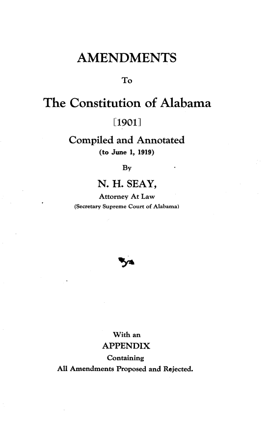 handle is hein.statecon/amdtcsal0001 and id is 1 raw text is: 





       AMENDMENTS

                To


The Constitution of Alabama

              [19011


Compiled and Annotated
      (to June 1, 1919)

           By

      N. H. SEAY,
      Attorney At Law
 (Secretary Supreme Court of Alabama)


           With an
         APPENDIX
         Containing
All Amendments Proposed and Rejected.



