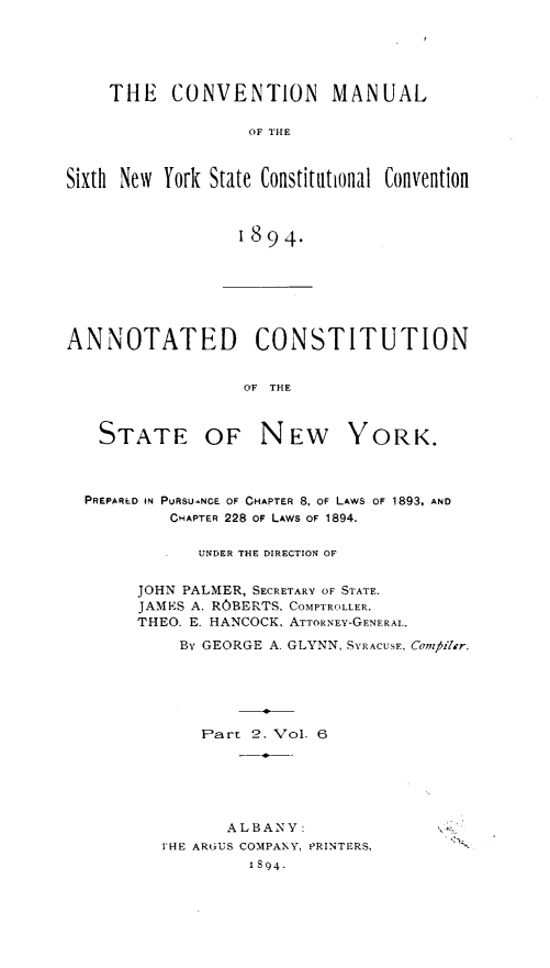 handle is hein.statecon/ascnyp0001 and id is 1 raw text is: 






    THE CONVENTION MANUAL

                   OF THE



Sixth New York State Constitutional Convention



                  1894.


ANNOTATED CONSTITUTION


                  OF THE


STATE


OF NEW YORK.


PREPARED IN PURSUANCE OF CHAPTER 8. OF LAWS OF 1893, AND
         CHAPTER 228 OF LAWS OF 1894.

            UNDER THE DIRECTION OF


     JOHN PALMER, SECRETARY OF STATE.
     JAMES A. ROBERTS, COMPTROLLER.
     THEO. E. HANCOCK, ATTORNEY-GENERAL..

          BY GEORGE A. GLYNN, SYRACUSE, Com77ilr.






            Part 2. Vol. 6


       ALBANY:
THE ARGUS COMPANY, PRINTERS,
         1894.


