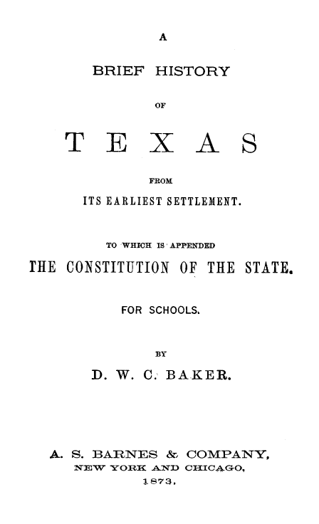 handle is hein.statecon/bhistx0001 and id is 1 raw text is: BRIEF HISTORY
OF

T E

X A S

FROM

ITS EARLIEST SETTLEMENT.
TO WHICH IS' APPENDED
rE CONSTITUTION OF THE STATE.
FOR SCHOOLS,
BY
D. W. C., BAKER.

A. S. BARNES & COMPANY,
2EW -YOnW AND 1CICAG0,
1873,


