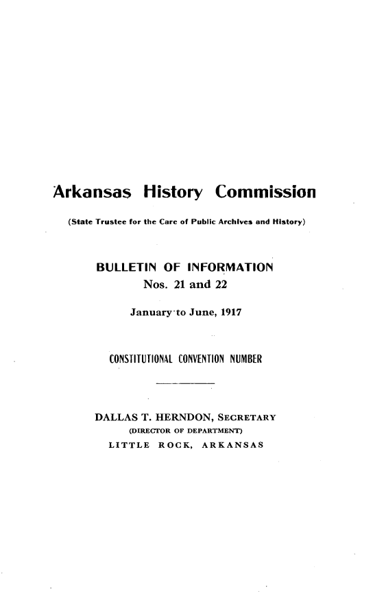 handle is hein.statecon/bninnsjyje0001 and id is 1 raw text is: 
















Arkansas History Commission

  (State Trustee for the Care of Public Archives and History)



       BULLETIN   OF  INFORMATION
               Nos. 21 and 22

            January-to June, 1917



         CONSTITUTIONAL CONVENTION NUMBER




       DALLAS T. HERNDON, SECRETARY
            (DIRECTOR OF DEPARTMENT)
         LITTLE  ROCK,  ARKANSAS


