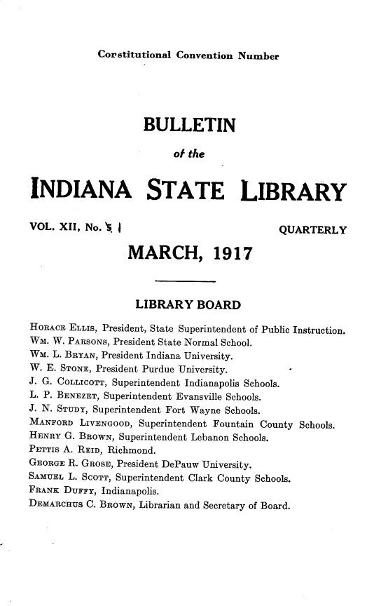 handle is hein.statecon/bnotiast0001 and id is 1 raw text is: 



            Corstitutional Convention Number






                    BULLETIN

                         of the



INDIANA STATE LIBRARY


VOL. XII, No. S I                           QUARTERLY


                 MARCH, 1917



                   LIBRARY   BOARD

HORACE ELLIS, President, State Superintendent of Public Instruction.
WM. W. PARSONS, President State Normal School.
WM. L. BRYAN, President Indiana University.
W. E. STONE, President Purdue University.
J. G. COLLICOTT, Superintendent Indianapolis Schools.
L. P. BENEZET, Superintendent Evansville Schools.
J. N. STUDY, Superintendent Fort Wayne Schools.
MANFORD  LIVENGOOD, Superintendent Fountain County Schools.
HENRY G. BROWN, Superintendent Lebanon Schools.
PETTIS A. REID, Richmond.
GEORGE R. GROSE, President DePauw University.
SAMUEL L. SCoTT, Superintendent Clark County Schools.
FRANK DUFFY, Indianapolis.
DEMARCHUS C. BROWN, Librarian and Secretary of Board.


