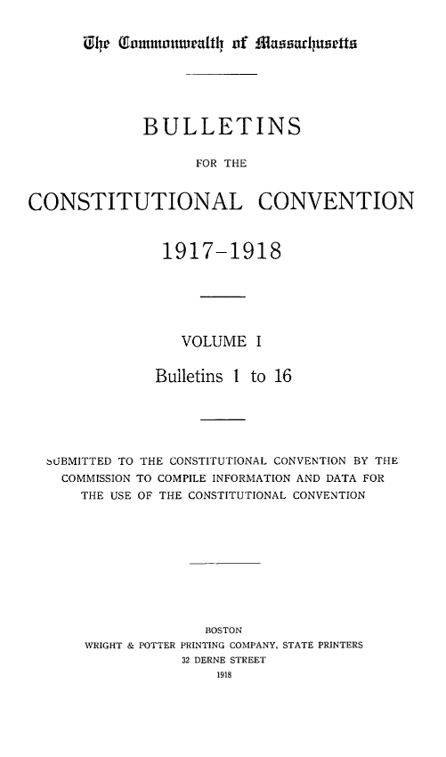 handle is hein.statecon/bulcoven0001 and id is 1 raw text is: 


iU 4r (autuoweafht1l of ffla ahuse5tt


              BULLETINS


                    FOR THE



CONSTITUTIONAL CONVENTION



                1917-1918






                  VOLUME I


               Bulletins 1 to 16






  bLJBMITTED TO THE CONSTITUTIONAL CONVENTION BY THE
    COMMISSION TO COMPILE INFORMATION AND DATA FOR
      THE USE OF THE CONSTITUTIONAL CONVENTION











                     BOSTON
       WRIGHT & POTTER PRINTING COMPANY, STATE PRINTERS
                  32 DERNE STREET
                      1918


