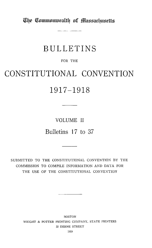 handle is hein.statecon/bulcoven0002 and id is 1 raw text is: 












              BULLETINS


                    FOR THE



CONSTITUTIONAL CONVENTION



                1917-1918







                  VOLUME II


              Bulletins 17 to 37






  SUBMITTED TO THE CONSTITUTIONAL CONVENTION BY THE
    COMMISSION TO COMPILE INFORMATION AND DATA FOR
      THE USE OF THE CONSTITUTIONAL CONVENTION











                     BOSTON
       WRIGHT & POTTER PRINTING COMPANY, STATE PRINTERS
                  32 DERNE STREET
                      1919


U,1j lTo g mmnural!i vf 14fasfadjuscitt


