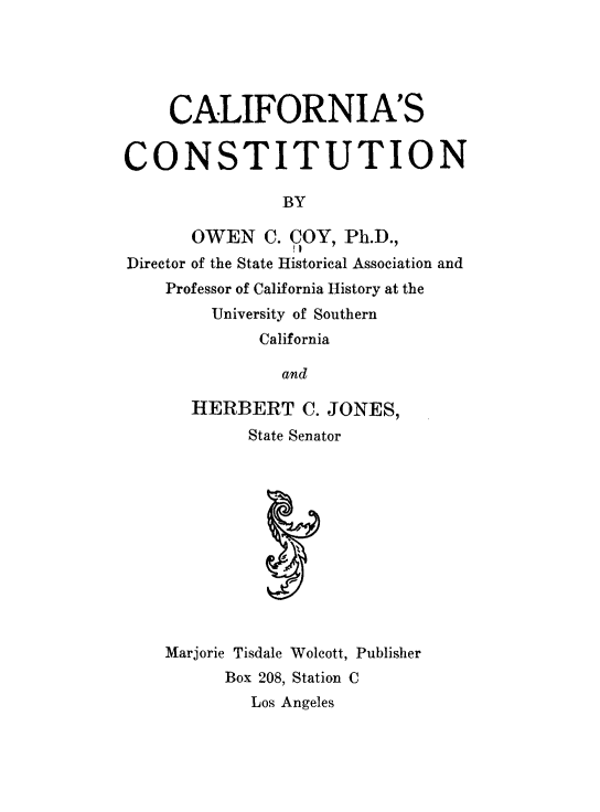 handle is hein.statecon/calionst0001 and id is 1 raw text is: 





     CALIFORNIA'S


CONSTITUTION

                BY

       OWEN   C. COY, Ph.D.,
Director of the State Historical Association and
    Professor of California History at the
         University of Southern
             California

                and

       HERBERT C.   JONES,
            State Senator











    Marjorie Tisdale Wolcott, Publisher
          Box 208, Station C
             Los Angeles


