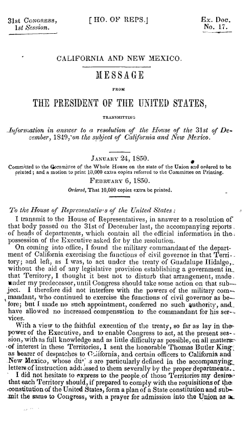 handle is hein.statecon/canmpotus0001 and id is 1 raw text is: 31st CoNGREss,           [O. OF REPS.]                   Ex. Doc.
lst Session.                                              No. 17.
CALIFORNIA AND NEW          MEXICO.
M ESSAGE
FROM
THE PRESIDENT OF THE UNITED STATES,
TRANSMITTNG
-JIformiation in answer to a resolution of the HN.use of the 31st of De-
cember, 1S49; on the subject of California and New Mexico.
JANUARY 24, 1850.
Committed to the Coommittee of the Whole House on the state of the Union and ordered to be
printed ; and a motion to print 10,000 extra copies referred to the Committee on Printing.
FEBRUARY 6, 1850.
Ordered, That 10,000 copies extra be printed.
To the House of Representativ's of the United States:
I transmit to the House of Representatives, in answer to a resolution of
that body passed on the 31st of December last, the accompanying reports
of heads of departments, which contain all the official information in the-
possession of the Executive asked for by the resolution.
On coming into office, I found the military commandant of the depart-
ment of California exercising the functions of civil governor in that Terri.-
tory; and left, as I was, to act under the treaty of Guadalupe IIidalgo,-
without the aid of any legislative provision establishing a government in.
that Territory, I thought it best not to disturb that arrangement, made.
under my predecessor, until Congress should take some action on that sub--
ject. I therefore did not interfere with the powers of the military com-
mandant, who continued to exercise the functions of civil governor as be-.
fore; but I made no such appointment, conferred no such 4uthority, an&,
have allowed no increased compensation to the commandant for his ser---
vices.
With a view to the faithful execution of the treaty, so far as lay in the-
power of the Executive, and to enable Congress to act, at the present ses- -
sion, with as full knowledge and as little difficulty as possible, on all matters=
Sof interest in these Territories, I sent the honorable Thomas Butler King-
as bearer of despatches to Cliifornia, and certain officers to California and
New Mexico, whose dut.* s are particularly defined in the accompanying-
lettere of instruction addrssed to them severally by the proper departments.
I did not hesitate to oxpress to the people of those Territories my desire.
that each Territory should, if prepared to comply with the requisitions of tha-
-constitution of the United States, form a plan of a State constitution and sub-,
lmit the samo to Congress, with a prayer for admission into the Union a-s a


