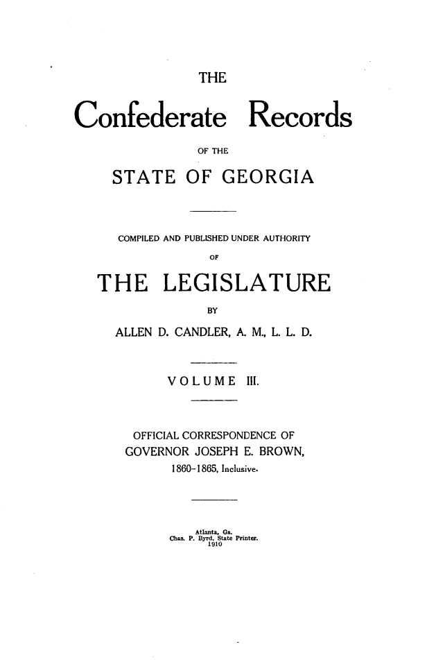handle is hein.statecon/cfdrtrga0003 and id is 1 raw text is: 





THE


Confederate Records

                OF THE

     STATE OF GEORGIA


   COMPILED AND PUBLISHED UNDER AUTHORITY
              OF


THE LEGISLATURE

              BY

  ALLEN D. CANDLER, A. M., L. L. D.



         VOLUME I1.



     OFFICIAL CORRESPONDENCE OF
     GOVERNOR JOSEPH E. BROWN,
          1860-1865, Inclusive.


   Atlanta, Ga.
Chas. P. Byrd, State Printer.
     1910


