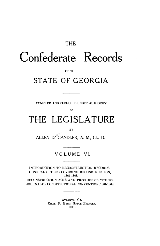 handle is hein.statecon/cfdrtrga0006 and id is 1 raw text is: 











THE


Confederate Records


                 OF THE


     STATE OF GEORGIA


    COMPILED AND PUBLISHED UNDER AUTHORITY

                OF


 THE LEGISLATURE

                BY

    ALLEN D. CANDLER, A. M., LL. D.




           VOLUME VI.



 INTRODUCTION TO RECONSTRUCTION RECORDS.
 GENERAL ORDERS COVERING RECONSTRUCTION,
              1867-1868.
RECONSTRUCTION ACTS AND PRESIDENT'S VETOES.
JOURNAL OF CONSTITUTIONAL CONVENTION, 1867-1868.



             ATLANTA, GA.
        CHAS. P. BYRD, STATE PamITE.
                1911.



