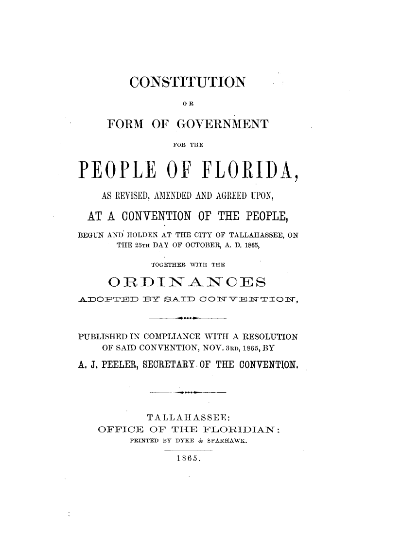 handle is hein.statecon/cfgvtpfl0001 and id is 1 raw text is: 







    CONSTITUTION

            OR

FORM OF GOVERNMENT

          FOR TiE


PEOPLE OF FLORIDA,

    AS REVISED, AMENDED AND AGREED UPON,

  AT A CONVENTION OF THE PEOPLE,

BEGUN AND' HOLDEN AT THE CITY OF TALLAHASSEE, ON
      TiE 25TH DAY OF OCTOBER, A. D. 1865,

           TOGETHER WITI THE
     ORDINANCES

4ADOPrr =   w SAID a OIwV-      TiorI-,



PUBLISHED IN COMPLIANCE WIThI A RESOLUTION
    OF SAID CONVENTION, NOV. 3RD, 1865, BY

A. J. PEELER, SECRETARY. OF THE CONVENTION,





           TALLAHASSEE:
   OFFICE OF TIlE FLORIDIAN:
        PRINTED BY DYKE & SPARHAWK.


1865.


