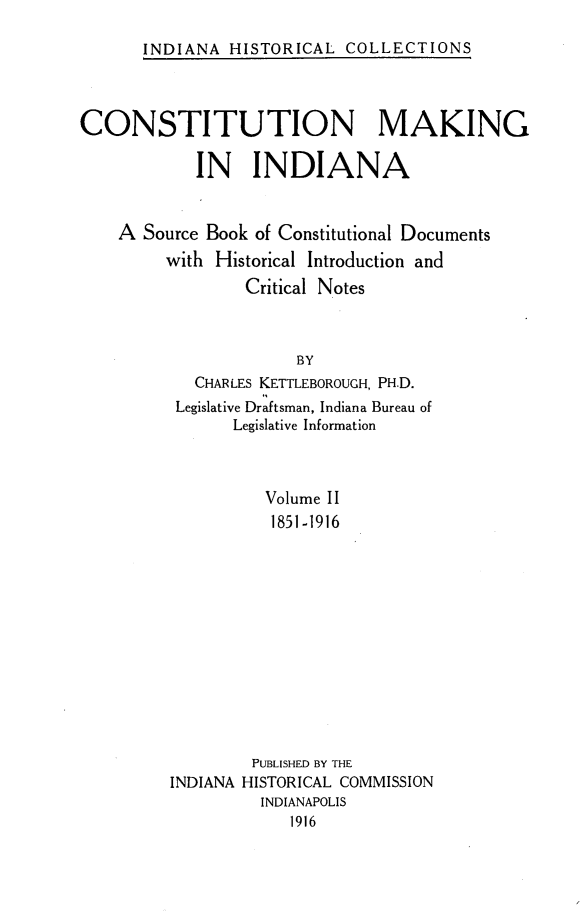 handle is hein.statecon/cmkind0002 and id is 1 raw text is: 

INDIANA HISTORICAL COLLECTIONS


CONSTITUTION MAKING

            IN INDIANA


    A Source Book of Constitutional Documents
         with Historical Introduction and
                 Critical Notes



                       BY
            CHARLES KETTLEBOROUGH, PH.D.
          Legislative Draftsman, Indiana Bureau of
                Legislative Information


          Volume II
          1851 -1916













          PUBLISHED BY THE
INDIANA HISTORICAL COMMISSION
         INDIANAPOLIS
             1916


