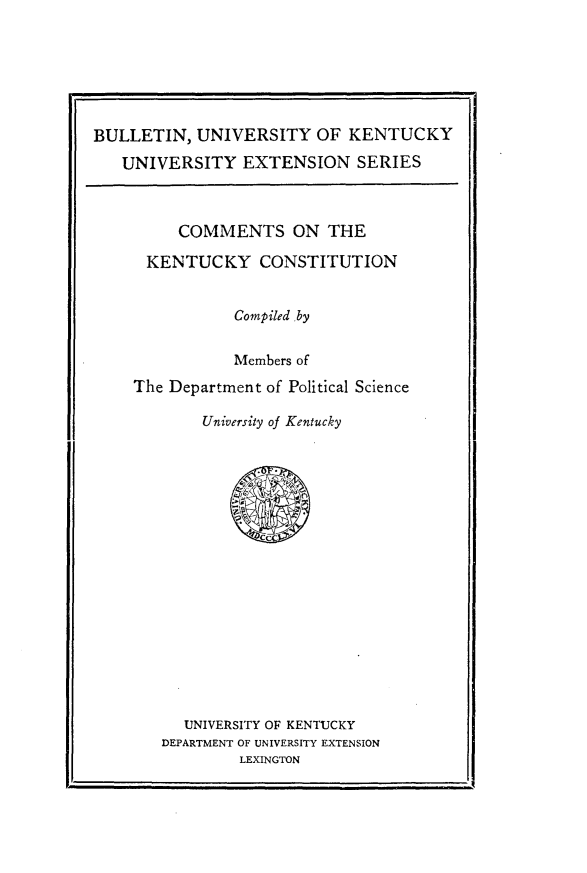 handle is hein.statecon/cmntkty0001 and id is 1 raw text is: 






BULLETIN, UNIVERSITY OF KENTUCKY
   UNIVERSITY EXTENSION SERIES


     COMMENTS ON THE

 KENTUCKY CONSTITUTION


           Compiled ,by

           Members of
The Department of Political Science

        University of Kentucky


  UNIVERSITY OF KENTUCKY
DEPARTMENT OF UNIVERSITY EXTENSION
         LEXINGTON


