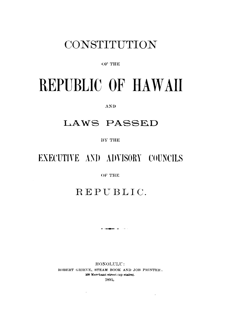 handle is hein.statecon/cnotrchi0001 and id is 1 raw text is: 








      CONSTITUTION



              (OF THE





REPUBLIC OF HAWAII



              AND


LAWS


PASSED


BY THE


EXECUTIVE AND  ADVISORY COUNCILS


              OF THE



        REPUBLIC.


        HONOLULU:
ROBERT GRIEVE, STEAM BOOK AND JOB PRINTER.
      209 Merchant street (up stairs).
          I 895i,


