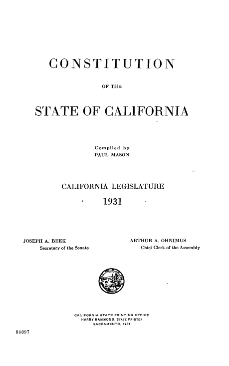 handle is hein.statecon/cnstalifo0001 and id is 1 raw text is: 










    CONSTITUTION



                 OF THE




STATE OF CALIFORNIA


         Compiled by
         PAUL MASON





CALIFORNIA   LEGISLATURE


           1931


JOSEPH A. BEEK
    Secretary of the Senate


ARTHUR A. OHNIMUS
   Chief Clerk of the Assembly


CALIFORNIA STATE PRINTING OFFICE
  HARRY HAMMOND, STATE PRINTER
     SACRAMENTO. 1931


86097


