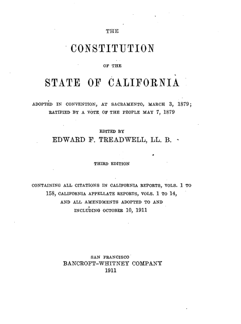 handle is hein.statecon/cnstiual0001 and id is 1 raw text is: 



THE


           CONSTITUTION

                    OF THE


    STATE OF CALIFORNIA


ADOPTED IN CONVENTION, AT SACRAMENTO, MARCH 3, 1879;
     RATIFIED BY A VOTE OF THE PEOPLE MAY 7, 1879


                   EDITED BY
      EDWARD F. TREADWELL, LL. B. -



                  THIRD EDITION


CONTAINING ALL CITATIONS IN CALIFORNIA REPORTS, VOLS. 1 TO
    158, CALIFORNIA APPELLATE REPORTS, VOLS. 1 TO 14,
        AND ALL AMENDMENTS ADOPTED TO AND
            INCLUDING OCTOBER 10, 1911







                 SAN FRANCISCO
         BANCROFT-WHITNEY COMPANY
                     1911


