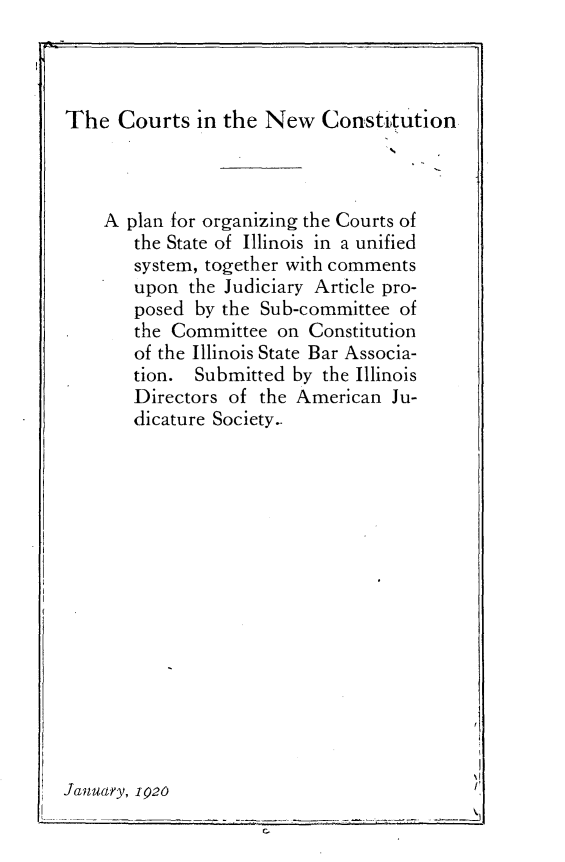 handle is hein.statecon/cnwctn0001 and id is 1 raw text is: 



The Courts in the New Constitution


    A plan for organizing the Courts of
       the State of Illinois in a unified
       system, together with comments
       upon the Judiciary Article pro-
       posed by the Sub-committee of
       the Committee on Constitution
       of the Illinois State Bar Associa-
       tion. Submitted by the Illinois
       Directors of the American Ju-
       dicature Society..















January, 1920


