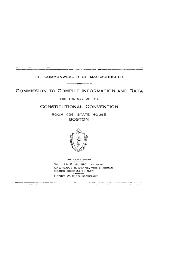 handle is hein.statecon/comcifd0001 and id is 1 raw text is: 




























       THE COMMONWEALTH OF MASSACHUSETTS




COMMISSION TO COMPILE INFORMATION AND DATA


                  FOR THE USE OF THE


          CONSTITUTIONAL CONVENTION


              ROOM 426, STATE HOUSE

                     BOSTON














                     THE COMMISSION

               WILLIAM B. MUNRO, CHAIRMAN
               LAWRENCE B. EVANS, VICE CHAIRMAN
               ROGER SHERMAN HOAR

               HENRY W. BIRD. SECRETARY


