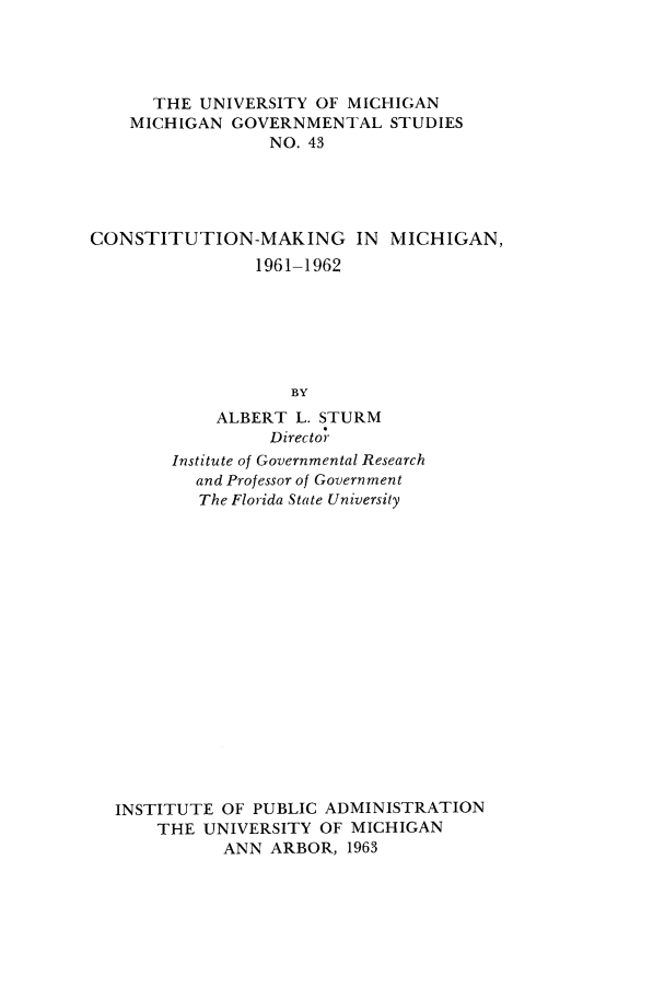 handle is hein.statecon/comkmi0001 and id is 1 raw text is: 




      THE  UNIVERSITY OF MICHIGAN
    MICHIGAN  GOVERNMENTAL   STUDIES
                 NO. 43





CONSTITUTION-MAKING IN MICHIGAN,
                1961-1962






                    BY
            ALBERT  L. STURM
                 Director
        Institute of Governmental Research
          and Professor of Government
          The Florida State University


















  INSTITUTE  OF PUBLIC ADMINISTRATION
      THE  UNIVERSITY OF MICHIGAN
             ANN ARBOR,  1963


