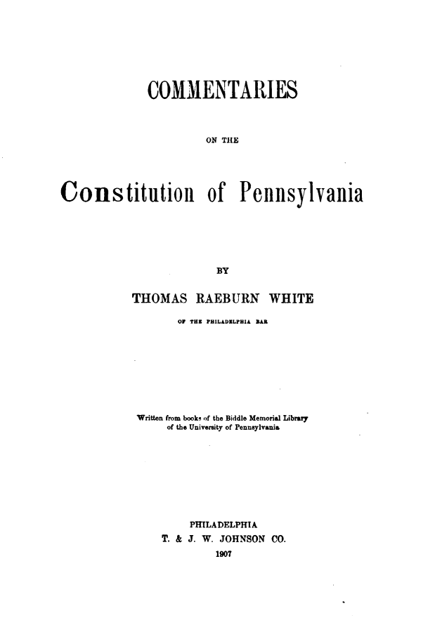 handle is hein.statecon/comstupa0001 and id is 1 raw text is: 








              COMMENTARIES



                       ON THE





Constitution of Pennsylvania






                         BY


THOMAS RAEBURN WHITE

       O1 TER PHILADXLPHIA BAR









 Written from books of the Biddle Memorial Library
      of the University of Pennsylvania









         PHILADELPHIA
     T. & J. W. JOHNSON CO.


