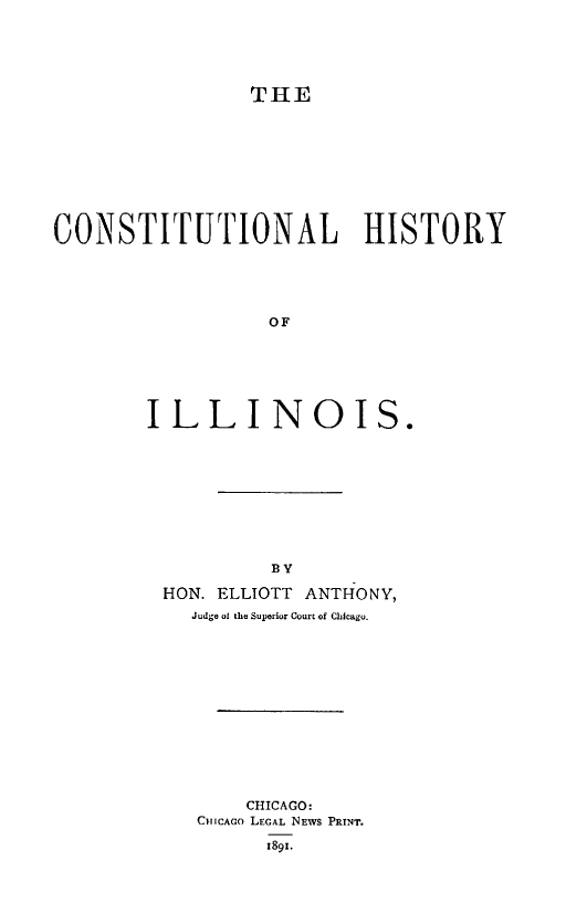handle is hein.statecon/conhil0001 and id is 1 raw text is: 





THE


CONSTITUTIONAL HISTORY





                   OF






        ILL INO IS.


         By

HON. ELLIOTT ANTHONY,
  Judge of the Superior Court of Chicago.













       CHICAGO:
   CHICAGo LEGAL NEWS PRINT.

         1891.


