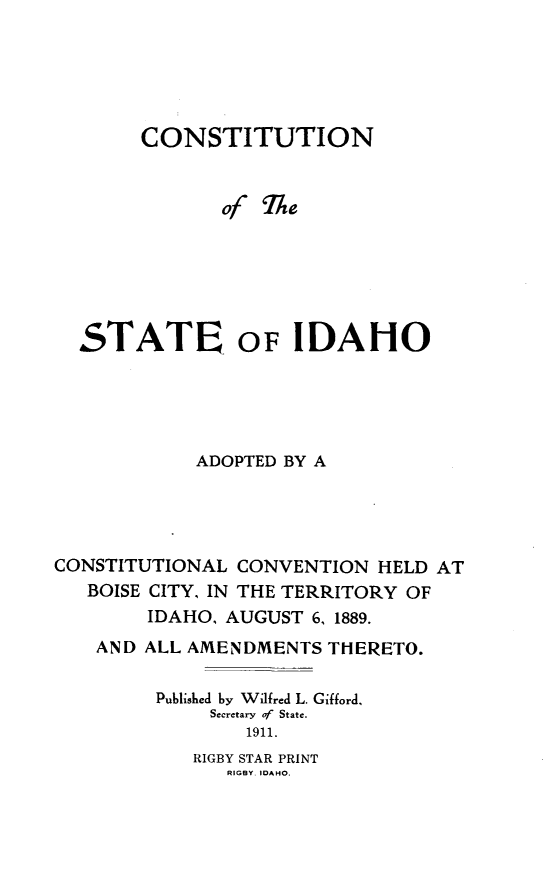 handle is hein.statecon/considho0001 and id is 1 raw text is: 





        CONSTITUTION


               of TA e






  STATE, OF IDAHO





            ADOPTED BY A




CONSTITUTIONAL CONVENTION HELD AT
   BOISE CITY, IN THE TERRITORY OF
        IDAHO, AUGUST 6, 1889.
    AND ALL AMENDMENTS THERETO.

         Published by Wilfred L. Gifford,
              Secretary of State.
                 1911.


RIGBY STAR PRINT
   RIGBY, IDAHO.


