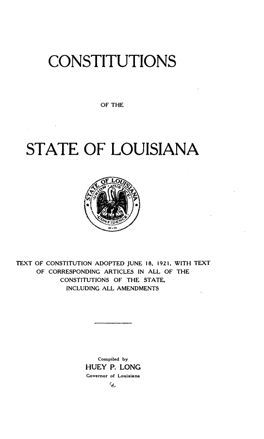 handle is hein.statecon/conslou0001 and id is 1 raw text is: 








     CONSTITUTIONS





                OF THE






STATE OF LOUISIANA


TEXT OF CONSTITUTION ADOPTED JUNE 18, 1921, WITH TEXT
    OF CORRESPONDING ARTICLES IN ALL OF THE
         CONSTITUTIONS OF THE STATE,
           INCLUDING ALL AMENDMENTS










                 Compiled by
               HUEY P. LONG
               Governor of Louisiana



