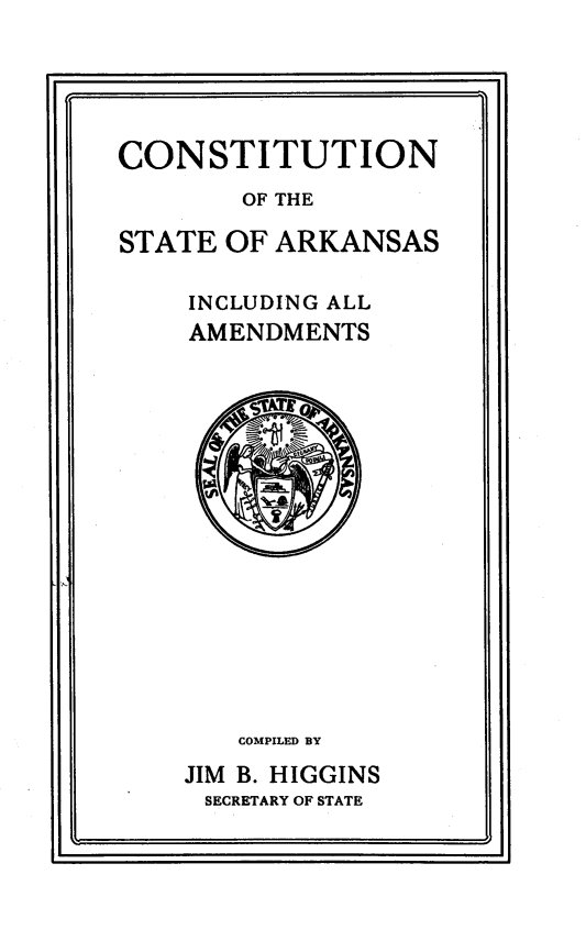 handle is hein.statecon/constarkm0001 and id is 1 raw text is: 





CONSTITUTION
        OF THE

STATE OF ARKANSAS

    INCLUDING ALL
    AMENDMENTS


   COMPILED BY
JIM B. HIGGINS
SECRETARY OF STATE


