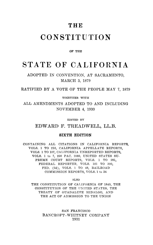 handle is hein.statecon/constcali0001 and id is 1 raw text is: 






                   THE



        CONSTITUTION



                   OF THE



 STATE OF CALIFORNIA

 ADOPTED IN CONVENTION, AT SACRAMENTO,

               MARCH 3, 1879

RATIFIED BY A VOTE OF THE PEOPLE MAY 7, 1879

                TOGETHER WITH

 ALL AMENDMENTS ADOPTED TO AND INCLUDING

              NOVEMBER 4, 1930


                  EDITED BY

      EDWARD F. TREADWELL, LL.B.


               SIXTH EDITION

 CONTAINING ALL CITATIONS IN CALIFORNIA REPORTS,
   VOLS. 1 TO 210, CALIFORNIA APPELLATE REPORTS,
   VOLS. 1 TO 107, CALIFORNIA UNREPORTED REPORTS,
   VOLS. 1 to 7, 290 PAC. 1089, UNITED STATES SU-
      PREME COURT REPORTS, VOLS. 1 TO 281,
      FEDERAL REPORTER, VOLS. 101 TO 300,
        FED. (2d), VOLS. 1 TO 48, RAILROAD
        COMMISSION REPORTS, VOLS. 1 to 34

                    ALSO
    THE CONSTITUTION OF CALIFORNIA OF 1849, THE
    CONSTITUTION OF THE UNITED STATES, THE
       TREATY OF GUADALUPE HIDALGO, AND
       THE ACT OF ADMISSION TO THE UNION



                SAN FRANCISCO
        BANCROFT-WHITNEY COMPANY
                    1931


