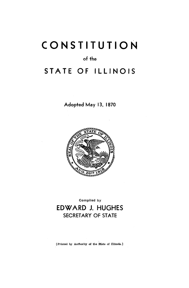 handle is hein.statecon/constill0001 and id is 1 raw text is: 






CONSTITUTION

            of the


STATE


OF   ILLINOIS


  Adopted May 13, 1870



        gTATO










      Compiled by
EDWARD   J. HUGHES
  SECRETARY OF STATE


[Printed by Authority of the State of Illinote.]


