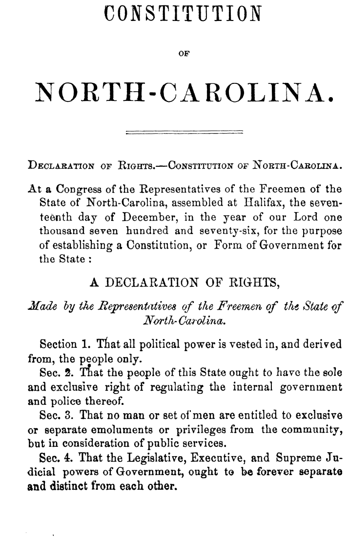 handle is hein.statecon/constnca0001 and id is 1 raw text is:              CONSTITUTION

                         OF


 NORTH-CAROLINA.




 DECLARATION OF RIGHTs.-CoNsTrrUTION OF NORTH-CAROLINA.

 At a Congress of the Representatives of the Freemen of the
 State of North-Carolina, assembled at Halifax, the seven-
 teenth day of December, in the year of our Lord one
 thousand seven hundred and seventy-six, for the purpose
 of establishing a Constitution, or Form of Government for
 the State :
          A DECLARATION OF RIGHTS,

Jfade by the Repre8entaivem of the Freemen of th, State of
                   North- Caolina.
  Section 1. That all political power is vested in, and derived
from, the people only.
  Sec. 2. Tfat the people of this State ought to have the sole
and exclusive right of regulating the internal government
and police thereof.
  Sec. 3. That no man or set of'men are entitled to exclusive
or separate emoluments or privileges from the community,
but in consideration of public services.
  Sec. 4. That the Legislative, Executive, and Supreme Ju-
dicial powers of Government, ought to be forever separate
and distinct from each other.


