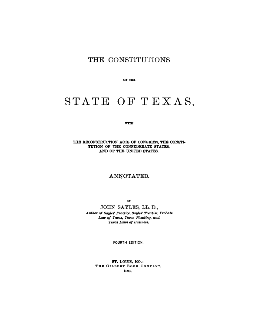 handle is hein.statecon/consttx0001 and id is 1 raw text is: 












        THE CONSTITUTIONS



                     OF TIM





STATE              OF T EXAS,



                     WTH


THE RECONSTRUCTION ACTS OF CONGRESS, THE CONSTI-
     TUTION OF THE CONFEDERATE STATES,
         AND OF THE UNITED STATES.





             ANNOTATED.




                   BY
          JOHN SAYLES, LL. D.,
     Author of Sayles' Practice, Sayles' Treatise, Probate
         Law of Texas, Texas Pleading, and
             Tea Laws of Business.




             FOURTH EDITION.



             ST. LOUIS, MO.:
        THE GILBERT BOOK COMPANY,
                  1S93.


