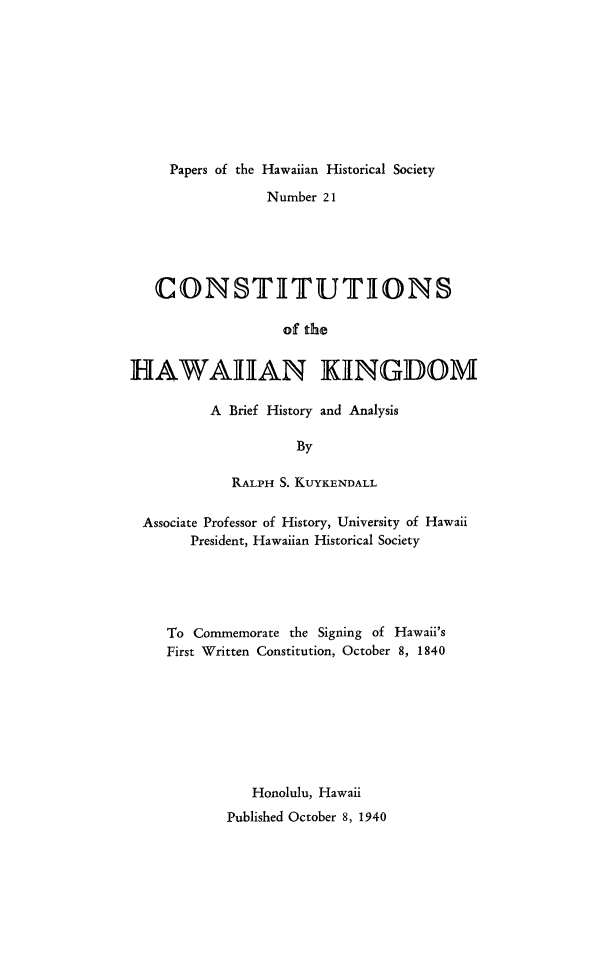 handle is hein.statecon/coshikg0001 and id is 1 raw text is: 









     Papers of the Hawaiian Historical Society

                 Number 21





   CONSTITUTIONS

                   of the


HAWAIIAN KINGDOM


A Brief History and Analysis

          By

   RALPH S. KUYKENDALL


Associate Professor of History, University of Hawaii
      President, Hawaiian Historical Society





   To Commemorate the Signing of Hawaii's
   First Written Constitution, October 8, 1840








             Honolulu, Hawaii
          Published October 8, 1940


