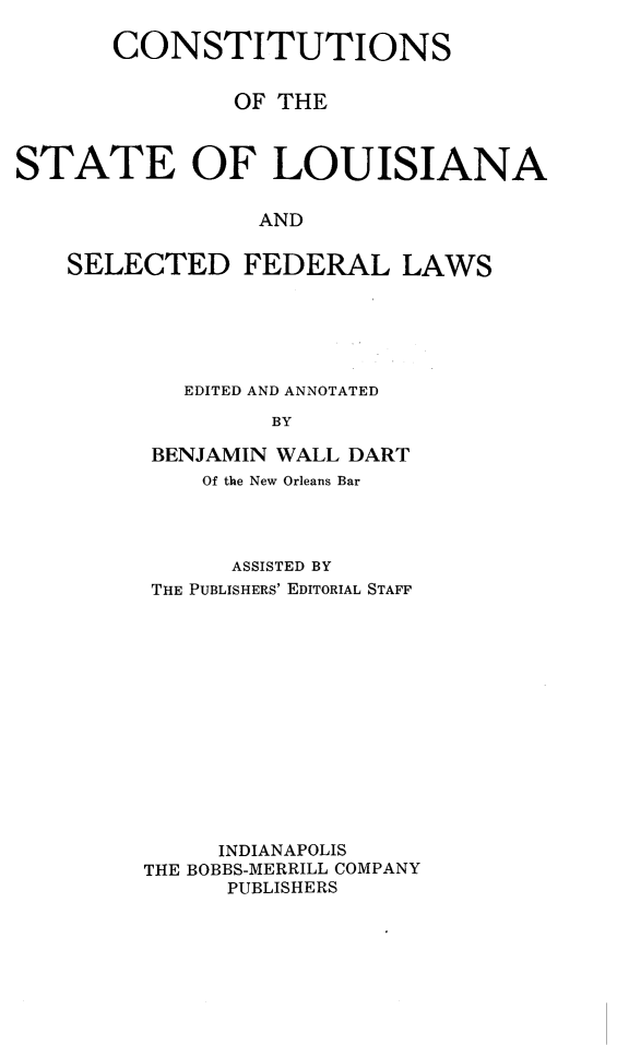 handle is hein.statecon/coslafedw0001 and id is 1 raw text is: 

       CONSTITUTIONS


               OF THE



STATE OF LOUISIANA


                AND


    SELECTED FEDERAL LAWS


   EDITED AND ANNOTATED

         BY

 BENJAMIN WALL DART
    Of the New Orleans Bar




      ASSISTED BY
THE PUBLISHERS' EDITORIAL STAFF














     INDIANAPOLIS
THE BOBBS-MERRILL COMPANY
      PUBLISHERS


