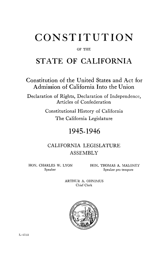 handle is hein.statecon/costaclnia0001 and id is 1 raw text is: 





   CONSTITUTION

                  OF THE

    STATE OF CALIFORNIA


Constitution of the United States and Act for
   Admission of California Into the Union
Declaration of Rights, Declaration of Independence,
           Articles of Confederation
       Constitutional History of California
          The California Legislature

               1945-1946

        CALIFORNIA LEGISLATURE
                ASSEMBLY


HON. CHARLES W. LYON
      Speaker


HON. THOMAS A. MALONEY
     Speaker pro tempore


ARTHUR A. OHNIMUS
    Chief Clerk


L-4222


