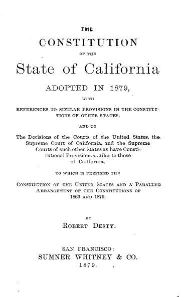 handle is hein.statecon/costalifn0001 and id is 1 raw text is: 



                   TH1L


       CONSTITUTION
                  OF THE


State of California


         ADOPTED IN 1879,

                   WITH

REFERENCES TO SIMILAR rROVISIONS IN THE CONSTITU-
            TIONS OF OTHER STATES,

                  AND TO

The Decisions of the Courts of the United States; the
   Supreme Court of California, and the Supreme
      Courts of such other States as have Consti-
        tutional Provisions s-ailar to those
                of California.

           TO WHICH IS PrEFIXED THE

CONSTITUTION OF THE UNITED STATES AND A PARALLIED
      ARRANGEMENT OF THE CONSTITUTIONS OF
                1863 AND 1879.



                    BY
              ROBERT  DESTY.



              SAN FRANCISCO:
       SUMNER WHITNEY & CO.
                  1879..


