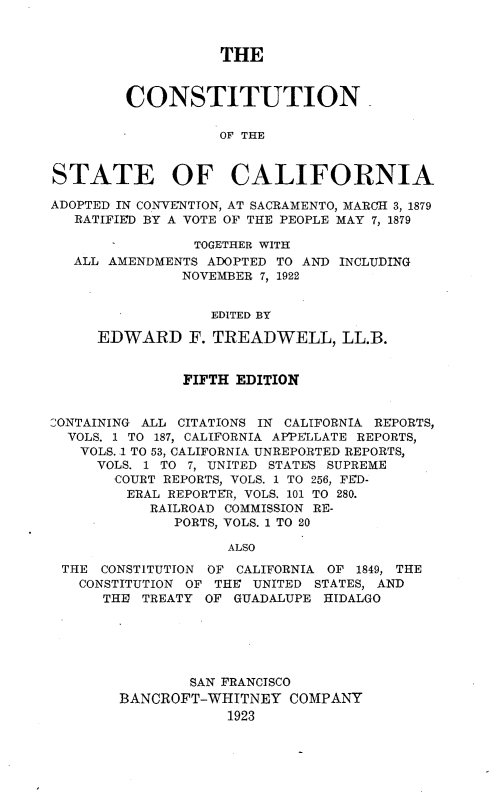 handle is hein.statecon/costalifo0001 and id is 1 raw text is: 



                   THE



        CONSTITUTION

                   OF THE



STATE OF CALIFORNIA

ADOPTED IN CONVENTION, AT SACRAMENTO, MARCH 3, 1879
   RATIFIED BY A VOTE OF THE PEOPLE MAY 7, 1879

                TOGETHER WITH
   ALL AMENDMENTS ADOPTED TO AND INCLUDING
               NOVEMBER 7, 1922


                  EDITED BY

     EDWARD F. TREADWELL, LL.B.


               FIFTH EDITION


2ONTAINING ALL CITATIONS IN CALIFORNIA REPORTS,
  VOLS. 1 TO 187, CALIFORNIA APPELLATE REPORTS,
  VOLS. .1 TO 53, CALIFORNIA UNREPORTED REPORTS,
     VOLS. 1 TO 7, UNITED STATES SUPREME
       COURT REPORTS, VOLS. 1 TO 256, FED-
         ERAL REPORTER, VOLS. 101 TO 280.
           RAILROAD COMMISSION RE-
              PORTS, VOLS. 1 TO 20

                    ALSO

 THE  CONSTITUTION OF CALIFORNIA OF 1849, THE
   CONSTITUTION OF THE UNITED STATES, AND
      THE TREATY OF  GUADALUPE HIDALGO






                SAN FRANCISCO
        BANCROFT-WHITNEY   COMPANY
                    1923


