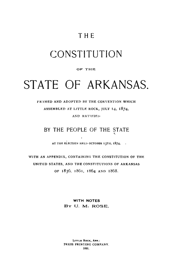 handle is hein.statecon/costark0001 and id is 1 raw text is: 








                    THE




         CONSTITUTION


                   O  HZ




STATE OF ARKANSAS.


     FRAMED AND ADOPTED BY THE CONVENTION WHICH

       ASSEMBLED AT LITTLE ROCK, JULY 14, 1874,

                 AND RATI FIED



       BY THE PEOPLE OF THE STATE


          AT TiE ELF.CflON IIELI) OCTOBER 13TH, 1874,


  WITH AN APPENDIX, CONTAINING THE CONSTITUTION OF THE

  UNITED STATES, AND THE CONSTITUTIONS OF ARKANSAS

           OF 1836. 1861, 1864 AND 1868.







                  WITH NOTES
              BY (J. M. ROSE.








                 Li-rTLz RocK, ARKi.:
              PRESS PRINTING COMPANY.
                     1891.


