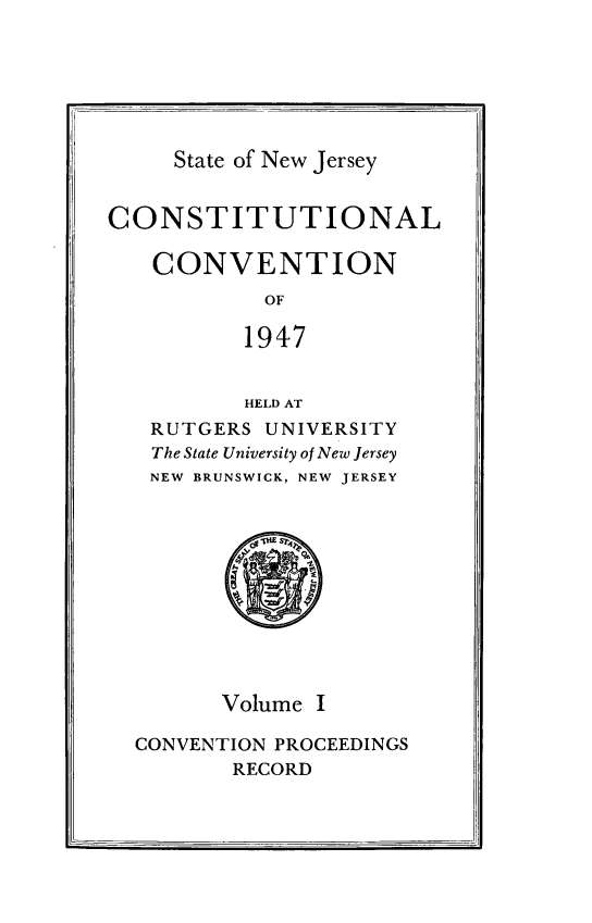 handle is hein.statecon/costvenfos0001 and id is 1 raw text is: 






State of New Jersey


CONSTITUTIONAL

   CONVENTION
            OF

          1947


          HELD AT
   RUTGERS UNIVERSITY
   The State University of New Jersey
   NEW BRUNSWICK, NEW JERSEY


      Volume I

CONVENTION PROCEEDINGS
       RECORD


