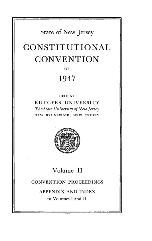 handle is hein.statecon/costvenfos0002 and id is 1 raw text is: 




State of New Jersey


CONSTITUTIONAL

   CONVENTION
            OF

            1947


            HELD AT
   RUTGERS UNIVERSITY
   The State University of New Jersey
   NEW BRUNSWICK, NEW JERSEY


Volume II


CONVENTION PROCEEDINGS

  APPENDIX AND INDEX
     to Volumes I and II


.,II


