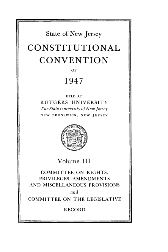 handle is hein.statecon/costvenfos0003 and id is 1 raw text is: 





State of New Jersey


CONSTITUTIONAL

   CONVENTION
            OF

          1947


       HELD AT
RUTGERS UNIVERSITY
The State University of New Jersey
NEW BRUNSWICK, NEW JERSEY


Volume III


   COMMITTEE ON RIGHTS,
   PRIVILEGES, AMENDMENTS
AND MISCELLANEOUS PROVISIONS
            and
COMMITTEE ON THE LEGISLATIVE


RECORD


