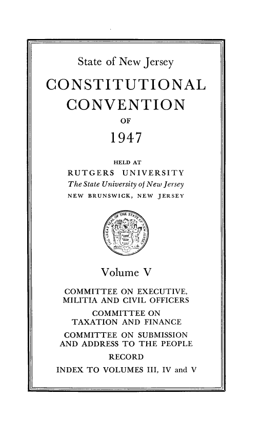 handle is hein.statecon/costvenfos0005 and id is 1 raw text is: 





State of New Jersey


CONSTITUTIONAL

   CONVENTION
            OF

            1947

            HELD AT
    RUTGERS UNIVERSITY
    The State University of New Jersey
    NEW BRUNSWICK, NEW JERSEY








         Volume V

   COMMITTEE ON EXECUTIVE,
   MILITIA AND CIVIL OFFICERS
        COMMITTEE ON
    TAXATION AND FINANCE
    COMMITTEE ON SUBMISSION
  AND ADDRESS TO THE PEOPLE
           RECORD
  INDEX TO VOLUMES III, IV and V


