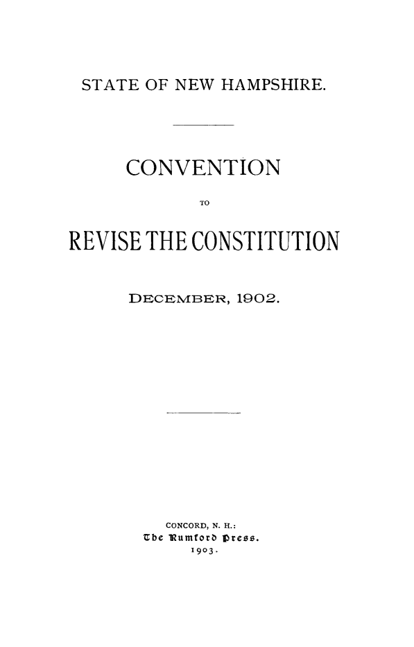 handle is hein.statecon/crevcons0001 and id is 1 raw text is: 





STATE OF NEW HAMPSHIRE.


      CONVENTION

             TO



REVISE THE CONSTITUTION


DECEMrBER, 1902.


















    CONCORD, N. It:
 Ube 1 umforb 1Dress.
      I903.


