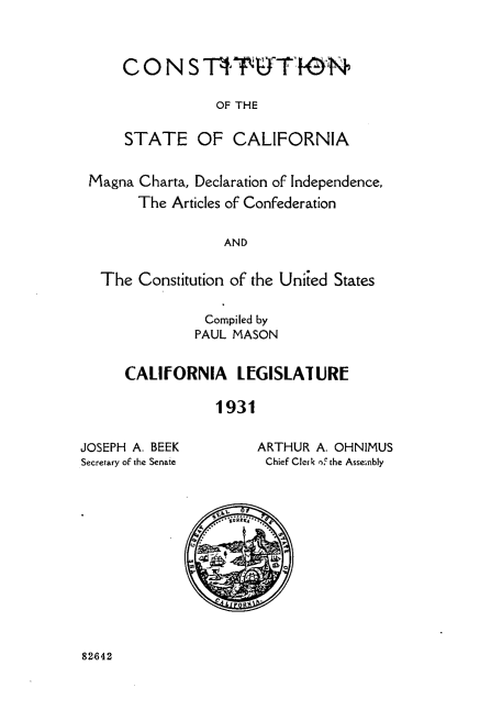 handle is hein.statecon/csalmdir0001 and id is 1 raw text is: 



CONS ST^PUT   N

            OF THE


STATE OF CALIFORNIA


Magna Charta, Declaration of Independence,
      The  Articles of Confederation


                 AND


 The  Constitution of the Uniied States


          Compiled by
          PAUL MASON


CALIfORNIA LEGISLATURE

            1931


JOSEPH A. BEEK
Secretary of the Senate


ARTHUR A. OHNIMUS
Chief Clerk of the Assembly


82642


  Vii


W


