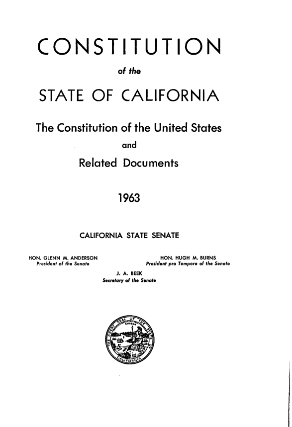handle is hein.statecon/cscalcus0001 and id is 1 raw text is: 




CONSTITUTION

                 of the


 STATE OF CALIFORNIA


The Constitution of the United States

                 and

         Related Documents



                 1963


CALIFORNIA STATE SENATE


HON. GLENN M. ANDERSON
  President of the Senate


            HON. HUGH M. BURNS
         President pro Tempore of the Senate
   J. A. BEEK
Secretary of the Senate


