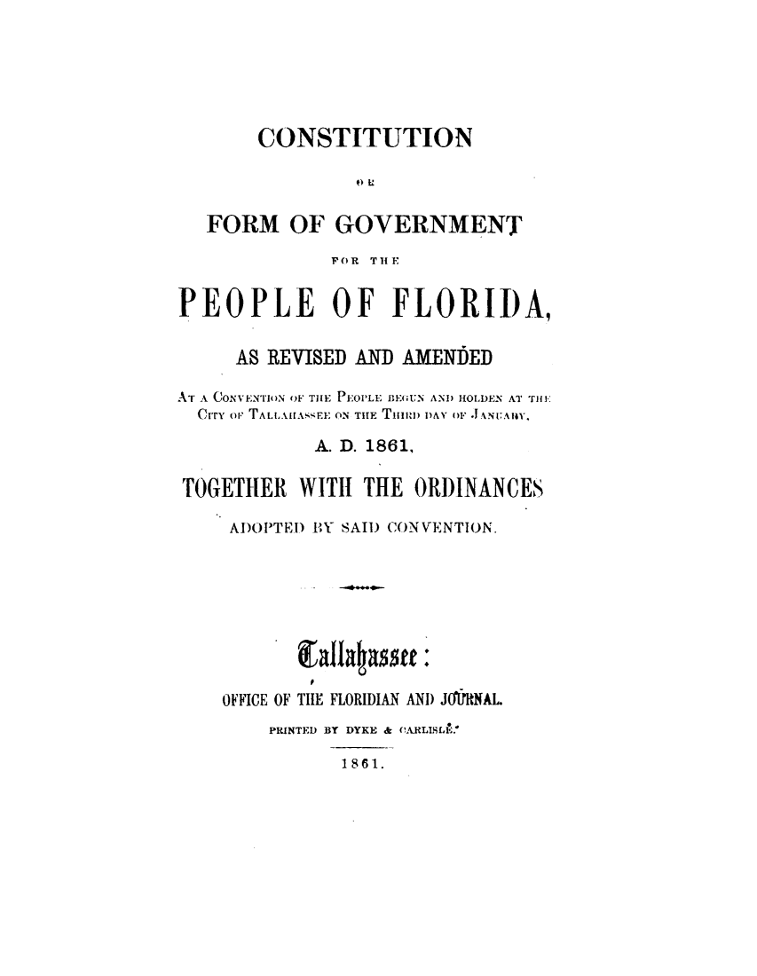 handle is hein.statecon/csgvppfl0001 and id is 1 raw text is: 






       CONSTITUTION



   FORM OF GOVERNMENT
              FOR THE


PEOPLE OF FLORII)A,

     AS REVISED AND AMENDED

AT A CONVENTION OF THE P.01LE BE(;UN AND HOLDEN AT iHE
  CrrY or TAL.iL.A. E: ON TIE TI  DAN OF 1  .ANITAIIY,

            A. D. 1861,

TOGETHER WITH THE ORDINANCES

     AD)OIPTED BY SAIl) CONVENTION.








     OFFICE OF TIlE FLORIDIAN AND JOPfRNAL.
        PRINTED BY DYKE & CARLISLIo.!
               1861.


