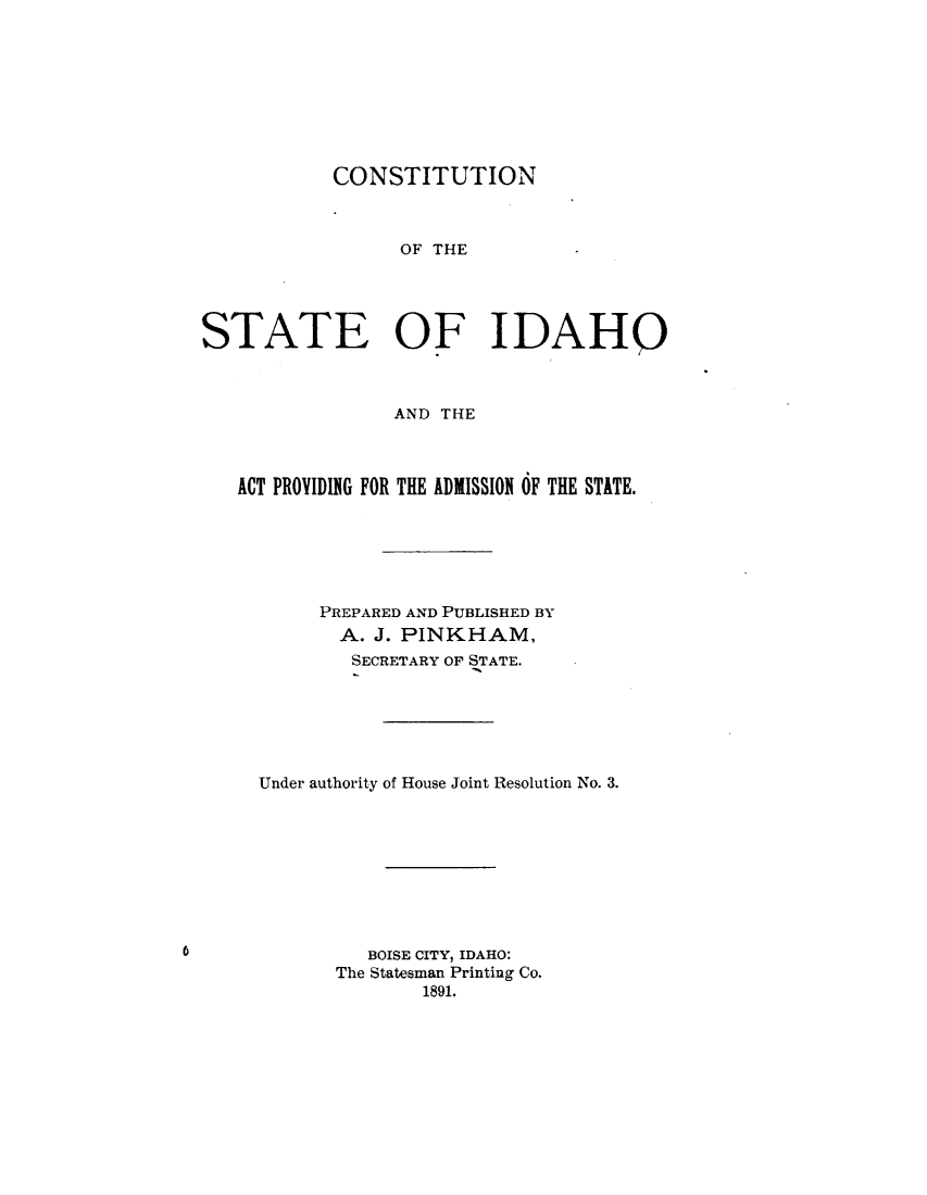 handle is hein.statecon/csidapv0001 and id is 1 raw text is: 








            CONSTITUTION



                 OF THE




STATE OF IDAHO



                 AND THE



   ACT PROVIDING FOR THE ADMISSION OF THE STATE.






          PREPARED AND PUBLISHED BY
            A. J. PINKHAM,
            SECRETARY OF STATE.






     Under authority of House Joint Resolution No. 3.









               BOISE CITY, IDAHO:
            The Statesman Printing Co.
                   1891.


